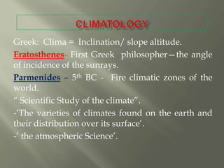 Greek: Clima = Inclination/ slope altitude.
Eratosthenes- First Greek philosopher—the angle
of incidence of the sunrays.
Parmenides – 5th BC - Fire climatic zones of the
world.
― Scientific Study of the climate‖.
-‘The varieties of climates found on the earth and
their distribution over its surface‘.
-‘ the atmospheric Science‘.
 