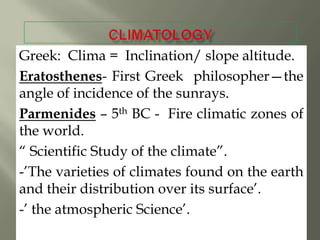 Greek: Clima = Inclination/ slope altitude.
Eratosthenes- First Greek philosopher—the
angle of incidence of the sunrays.
Parmenides – 5th BC - Fire climatic zones of
the world.
― Scientific Study of the climate‖.
-‘The varieties of climates found on the earth
and their distribution over its surface‘.
-‘ the atmospheric Science‘.

 