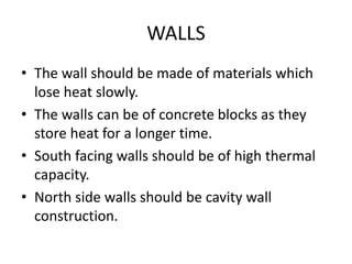 WALLS 
• The wall should be made of materials which 
lose heat slowly. 
• The walls can be of concrete blocks as they 
store heat for a longer time. 
• South facing walls should be of high thermal 
capacity. 
• North side walls should be cavity wall 
construction. 
 