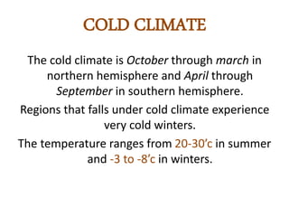 COLD CLIMATE 
The cold climate is October through march in 
northern hemisphere and April through 
September in southern hemisphere. 
Regions that falls under cold climate experience 
very cold winters. 
The temperature ranges from 20-30’c in summer 
and -3 to -8’c in winters. 
 