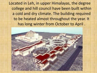Located in Leh, in upper Himalayas, the degree 
college and hill council have been built within 
a cold and dry climate. The building required 
to be heated almost throughout the year. It 
has long winter from October to April . 
 
