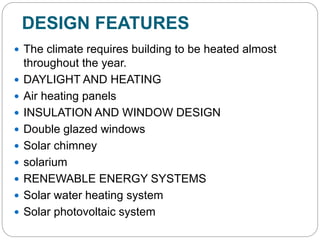 DESIGN FEATURES
 The climate requires building to be heated almost
throughout the year.
 DAYLIGHT AND HEATING
 Air heating panels
 INSULATION AND WINDOW DESIGN
 Double glazed windows
 Solar chimney
 solarium
 RENEWABLE ENERGY SYSTEMS
 Solar water heating system
 Solar photovoltaic system
 