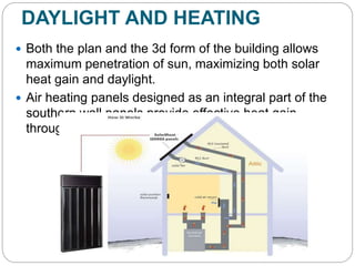 DAYLIGHT AND HEATING
 Both the plan and the 3d form of the building allows
maximum penetration of sun, maximizing both solar
heat gain and daylight.
 Air heating panels designed as an integral part of the
southern wall panels provide effective heat gain
through a close connective loop.
 