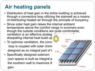 Air heating panels
 Distribution of heat gain in the entire building is achieved
through a connective loop utilizing the stairwell as a means
of distributing heated air through the principle of buoyancy.
 Since solar heat gain raises the internal ambient
temperature above the comfort range in summers even
though the outside conditions are quite comfortable,
ventilation is an effective strategy for summers for
dissipating internal heat build up.
 To optimize ventilation, the connective
loop is coupled with solar chimneys
designed as an integral part of the roof.
 Specifically designed solarium
(sun space) is built as integral part of
the southern wall to maximize the heat
gain.
 