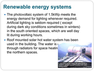Renewable energy systems
 The photovoltaic system of 1.5kWp meets the
energy demand for lighting whenever required.
Artificial lighting is seldom required ( except
during dark sky conditions sometimes in winters)
in the south oriented spaces, which are well day
lit during working hours.
 Roof mounted solar hot water system has been
used in the building. The water is circulated
through radiators for space heating specially in
the northern spaces.
 