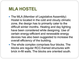 MLA HOSTEL
 The MLA (Member of Legislative Assembly)
Hostel is located in the cold and cloudy climatic
zone, the design has to primarily cater to the
difficult winter months. Heating and day lighting
have been considered while designing. Use of
certain energy-efficient and renewable energy
devices has also been suggested to increase the
overall efficiency of the building.
 The whole complex comprises four blocks. The
blocks are regular RCC-framed structures with
brick in-fill walls. The blocks are oriented south.
 