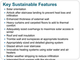 Key Sustainable Features
 Solar orientation
 Airlock after staircase landing to prevent heat loss and
infiltration
 Enhanced thickness of external wall
 Heavy curtains and carpeted floors to add to thermal
comfort
 Adequately sized overhangs to maximize solar access in
winter
 Roof and wall insulation
 Trombe wall and sunspaces at appropriate locations
 Appropriately sized and detailed glazing system
 Glazed atrium over staircase
 Innovative heating systems using solar water and air
heaters
 Better weather stripping to reduce infiltration
 