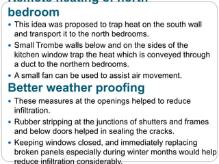 Remote heating of north
bedroom
 This idea was proposed to trap heat on the south wall
and transport it to the north bedrooms.
 Small Trombe walls below and on the sides of the
kitchen window trap the heat which is conveyed through
a duct to the northern bedrooms.
 A small fan can be used to assist air movement.
Better weather proofing
 These measures at the openings helped to reduce
infiltration.
 Rubber stripping at the junctions of shutters and frames
and below doors helped in sealing the cracks.
 Keeping windows closed, and immediately replacing
broken panels especially during winter months would help
 