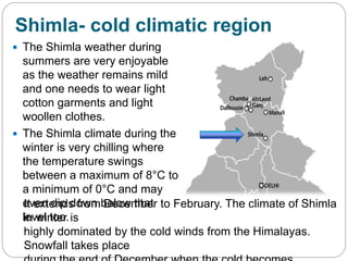 Shimla- cold climatic region
 The Shimla weather during
summers are very enjoyable
as the weather remains mild
and one needs to wear light
cotton garments and light
woollen clothes.
 The Shimla climate during the
winter is very chilling where
the temperature swings
between a maximum of 8°C to
a minimum of 0°C and may
even dip down below that
level too.
It extends from December to February. The climate of Shimla
in winter is
highly dominated by the cold winds from the Himalayas.
Snowfall takes place
 