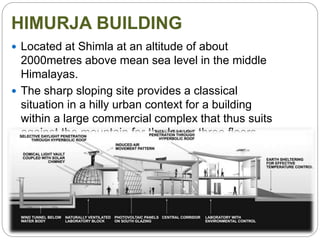 HIMURJA BUILDING
 Located at Shimla at an altitude of about
2000metres above mean sea level in the middle
Himalayas.
 The sharp sloping site provides a classical
situation in a hilly urban context for a building
within a large commercial complex that thus suits
against the mountain for the lower three floors
and inevitably has a deep plan.
 