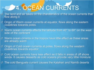 4. OCEAN CURRENTS13
The land and air takes on the charateristics of the ocean currents that
flow along it
Origin of Warm ocean currents at equator, flows along the eastern
coastlines towards poles.
Warm ocean currents effects the latitude from 40° to 60° on the west
side of the continent
Warm ocean cirrents in the tropics have little effect as these areas
are already warm
Origin of Cold ocean currents at poles, flows along the western
coastlines towards equator.
Cold ocean currents have less effect as it falls in areas of off shore
winds. It causes desserts as cold oceans provide very little moisture
The cold Benguela current causes the Kalahari and Namib deserts
 