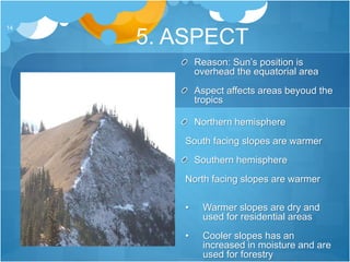 5. ASPECT
14
Reason: Sun’s position is
overhead the equatorial area
Aspect affects areas beyoud the
tropics
Northern hemisphere
South facing slopes are warmer
Southern hemisphere
North facing slopes are warmer
• Warmer slopes are dry and
used for residential areas
• Cooler slopes has an
increased in moisture and are
used for forestry
 