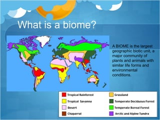 What is a biome?
A BIOME is the largest
geographic biotic unit, a
major community of
plants and animals with
similar life forms and
environmental
conditions.
 