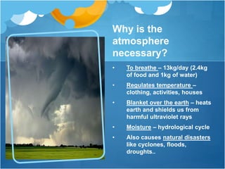 Why is the
atmosphere
necessary?
• To breathe – 13kg/day (2.4kg
of food and 1kg of water)
• Regulates temperature –
clothing, activities, houses
• Blanket over the earth – heats
earth and shields us from
harmful ultraviolet rays
• Moisture – hydrological cycle
• Also causes natural disasters
like cyclones, floods,
droughts..
 
