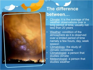 The difference
between…
• Climate: it is the average of the
weather observations over a
long period of time, usually not
less than 20 years
• Weather: condition of the
atmosphere as it is observed
over a limited period of time
namely a few hours, day, week
season
• Climatology: the study of
climatic conditions
• Climatologist: a person that
studies climate
• Meteorologist: a person that
studies weather
 