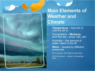 Main Elements of
Weather and
Climate
• Temperature – how hot or
cold the air is
• Precipitation – Moisture
form the sky : snow, hail, rain
• Humidity – the amount of
water vapor in the air
• Wind – caused by different
pressures
Wind speed- how fast it is blowing
Wind direction – where it is blowing
from
 