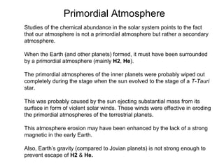 Studies of the chemical abundance in the solar system points to the fact
that our atmosphere is not a primordial atmosphere but rather a secondary
atmosphere.
When the Earth (and other planets) formed, it must have been surrounded
by a primordial atmosphere (mainly H2, He).
The primordial atmospheres of the inner planets were probably wiped out
completely during the stage when the sun evolved to the stage of a T-Tauri
star.
This was probably caused by the sun ejecting substantial mass from its
surface in form of violent solar winds. These winds were effective in eroding
the primordial atmospheres of the terrestrial planets.
This atmosphere erosion may have been enhanced by the lack of a strong
magnetic in the early Earth.
Also, Earth’s gravity (compared to Jovian planets) is not strong enough to
prevent escape of H2 & He.
Primordial Atmosphere
 