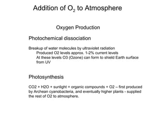 Oxygen Production
Photochemical dissociation
Breakup of water molecules by ultraviolet radiation
Produced O2 levels approx. 1-2% current levels
At these levels O3 (Ozone) can form to shield Earth surface
from UV
Photosynthesis
CO2 + H2O + sunlight = organic compounds + O2 – first produced
by Archean cyanobacteria, and eventually higher plants - supplied
the rest of O2 to atmosphere.
Addition of O2 to Atmosphere
 