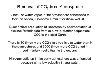 Removal of CO2 from Atmosphere
Once the water vapor in the atmosphere condensed to
form an ocean, it became a “sink” for dissolved CO2.
Biochemical production of limestone by sedimentation of
skeletal foraminifera from sea water further sequesters
CO2 in the solid Earth.
There is 60 times more CO2 dissolved in sea water than in
the atmosphere, and 3000 times more CO2 buried in
sedimentary rocks than in the oceans.
Nitrogen build up in the early atmosphere was enhanced
because of its low solubility in sea water.
 