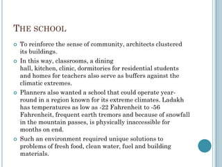 THE SCHOOL
 To reinforce the sense of community, architects clustered
its buildings.
 In this way, classrooms, a dining
hall, kitchen, clinic, dormitories for residential students
and homes for teachers also serve as buffers against the
climatic extremes.
 Planners also wanted a school that could operate year-
round in a region known for its extreme climates. Ladakh
has temperatures as low as -22 Fahrenheit to -56
Fahrenheit, frequent earth tremors and because of snowfall
in the mountain passes, is physically inaccessible for
months on end.
 Such an environment required unique solutions to
problems of fresh food, clean water, fuel and building
materials.
 