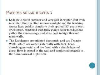 PASSIVE SOLAR HEATING
 Ladakh is hot in summer and very cold in winter. But even
in winter, there is often intense sunlight and the teaching
spaces heat quickly thanks to their optimal 30° south-east
orientation, combined with fully-glazed solar façades that
gather the sun‟s energy and store heat in high thermal
mass walls.
 The Residences are oriented due south, and use Trombe
Walls, which are coated externally with dark, heat-
absorbing material and are faced with a double layer of
glass. Heat is stored in the wall and conducted inwards to
the dormitories at night-time.
 