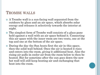 TROMBE WALLS
 A Trombe wall is a sun-facing wall separated from the
outdoors by glass and an air space, which absorbs solar
energy and releases it selectively towards the interior at
night.
 The simplest form of Trombe wall consists of a glass pane
held against a wall with an air space behind it. Connecting
this air space with the inner room are two vents, one at the
top and one at the bottom of the air space.
 During the day the Sun heats first the air in this space,
then the solid wall behind. Once the air is heated it rises
and enters into the room, giving it additional heat. Also the
rising air pulls in cooler air from the room below to then be
heated. But for sometime after the sun goes down the now
hot wall will still keep heating air and exchanging that
heat into the room.
 