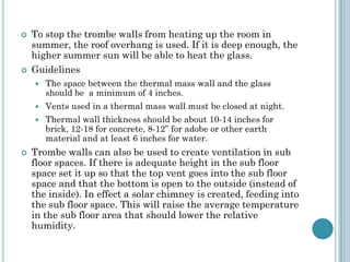 To stop the trombe walls from heating up the room in
summer, the roof overhang is used. If it is deep enough, the
higher summer sun will be able to heat the glass.
 Guidelines
 The space between the thermal mass wall and the glass
should be a minimum of 4 inches.
 Vents used in a thermal mass wall must be closed at night.
 Thermal wall thickness should be about 10-14 inches for
brick, 12-18 for concrete, 8-12” for adobe or other earth
material and at least 6 inches for water.
 Trombe walls can also be used to create ventilation in sub
floor spaces. If there is adequate height in the sub floor
space set it up so that the top vent goes into the sub floor
space and that the bottom is open to the outside (instead of
the inside). In effect a solar chimney is created, feeding into
the sub floor space. This will raise the average temperature
in the sub floor area that should lower the relative
humidity.
 