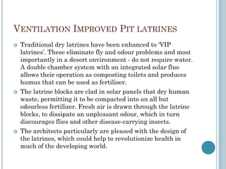 VENTILATION IMPROVED PIT LATRINES
 Traditional dry latrines have been enhanced to „VIP
latrines‟. These eliminate fly and odour problems and most
importantly in a desert environment - do not require water.
A double chamber system with an integrated solar flue
allows their operation as composting toilets and produces
humus that can be used as fertiliser.
 The latrine blocks are clad in solar panels that dry human
waste, permitting it to be compacted into an all but
odourless fertilizer. Fresh air is drawn through the latrine
blocks, to dissipate an unpleasant odour, which in turn
discourages flies and other disease-carrying insects.
 The architects particularly are pleased with the design of
the latrines, which could help to revolutionize health in
much of the developing world.
 