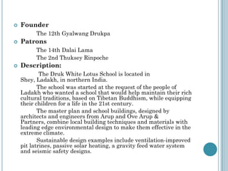  Founder
The 12th Gyalwang Drukpa
 Patrons
The 14th Dalai Lama
The 2nd Thuksey Rinpoche
 Description:
The Druk White Lotus School is located in
Shey, Ladakh, in northern India.
The school was started at the request of the people of
Ladakh who wanted a school that would help maintain their rich
cultural traditions, based on Tibetan Buddhism, while equipping
their children for a life in the 21st century.
The master plan and school buildings, designed by
architects and engineers from Arup and Ove Arup &
Partners, combine local building techniques and materials with
leading edge environmental design to make them effective in the
extreme climate.
Sustainable design examples include ventilation-improved
pit latrines, passive solar heating, a gravity feed water system
and seismic safety designs.
 
