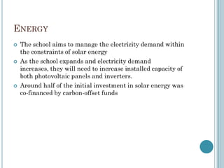ENERGY
 The school aims to manage the electricity demand within
the constraints of solar energy
 As the school expands and electricity demand
increases, they will need to increase installed capacity of
both photovoltaic panels and inverters.
 Around half of the initial investment in solar energy was
co-financed by carbon-offset funds
 