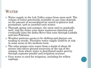 WATER
 Water supply in the Leh Valley comes from snow-melt. The
volume of water potentially available at any time depends
on the amount of accumulated ice stored in glaciers and
permafrost, and on snowfall each winter.
 Through spring and summer, the snow and ice gradually
melt, and the water runs down numerous channels and
eventually joins the Indus River that runs through Ladakh
and into Pakistan.
 Weather patterns seems to be shifting and glaciers are
tending to recede. Therefore water supply could be at risk
in some areas in the medium-term.
 The solar pumps raise water from a depth of about 30
metres into above-ground reservoirs at the top of the
campus, from where water is distributed under gravity
through separate potable and irrigation systems.
 Grey water is used for irrigation, including for willow
saplings.
 