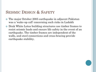 SEISMIC DESIGN & SAFETY
 The major October 2005 earthquake in adjacent Pakistan
was a „wake-up call‟ concerning such risks in Ladakh
 Druk White Lotus building structures use timber frames to
resist seismic loads and ensure life safety in the event of an
earthquake. The timber frames are independent of the
walls, and steel connections and cross-bracing provide
earthquake stability.
 