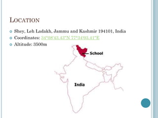 LOCATION
 Shey, Leh Ladakh, Jammu and Kashmir 194101, India
 Coordinates: 34°08′43.43″N 77°34′03.41″E
 Altitude: 3500m
 
