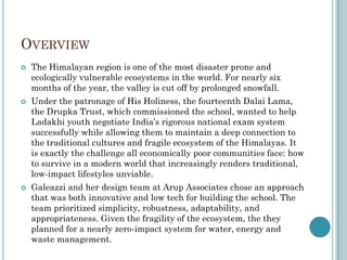 OVERVIEW
 The Himalayan region is one of the most disaster prone and
ecologically vulnerable ecosystems in the world. For nearly six
months of the year, the valley is cut off by prolonged snowfall.
 Under the patronage of His Holiness, the fourteenth Dalai Lama,
the Drupka Trust, which commissioned the school, wanted to help
Ladakhi youth negotiate India‟s rigorous national exam system
successfully while allowing them to maintain a deep connection to
the traditional cultures and fragile ecosystem of the Himalayas. It
is exactly the challenge all economically poor communities face: how
to survive in a modern world that increasingly renders traditional,
low-impact lifestyles unviable.
 Galeazzi and her design team at Arup Associates chose an approach
that was both innovative and low tech for building the school. The
team prioritized simplicity, robustness, adaptability, and
appropriateness. Given the fragility of the ecosystem, the they
planned for a nearly zero-impact system for water, energy and
waste management.
 