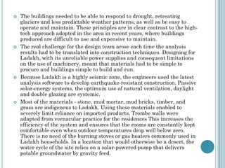  The buildings needed to be able to respond to drought, retreating
glaciers and less predictable weather patterns, as well as be easy to
operate and maintain. These principles are in clear contrast to the high-
tech approach adopted in the area in recent years, where buildings
produced are difficult to use and expensive to maintain.
 The real challenge for the design team arose each time the analysis
results had to be translated into construction techniques. Designing for
Ladakh, with its unreliable power supplies and consequent limitations
on the use of machinery, meant that materials had to be simple to
procure and buildings simple to build and run.
 Because Ladakh is a highly seismic zone, the engineers used the latest
analysis software to develop earthquake-resistant construction. Passive
solar-energy systems, the optimum use of natural ventilation, daylight
and double glazing are systemic.
 Most of the materials - stone, mud mortar, mud bricks, timber, and
grass are indigenous to Ladakh. Using these materials enabled to
severely limit reliance on imported products. Trombe walls were
adapted from vernacular practice for the residences This increases the
efficiency of the system and ensures that the rooms are constantly kept
comfortable even when outdoor temperatures drop well below zero.
There is no need of the burning stoves or gas heaters commonly used in
Ladakh households. In a location that would otherwise be a desert, the
water cycle of the site relies on a solar-powered pump that delivers
potable groundwater by gravity feed.
 