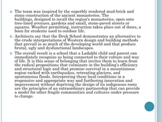  The team was inspired by the superbly rendered mud-brick and
stone construction of the ancient monasteries. The
buildings, designed to recall the region's monasteries, open onto
tree-lined avenues, gardens and small, stone-paved streets or
squares. Weather permitting, instruction takes place out of doors, a
boon for students used to outdoor life.
 Architects say that the Druk School demonstrates an alternative to
the crude interpretations of Western design and building methods
that prevail in so much of the developing world and that produce
brutal, ugly and dysfunctional landscapes.
 The overall result is a school that a Ladakhi child and parent can
immediately recognize as being connected to their culture and way
of life. It is this sense of belonging that invites them to learn from
the radical propositions that culminate in the building‟s efficiency
and structural logic and that promise survival in a mountainous
region racked with earthquakes, retreating glaciers, and
spontaneous floods. Interpreting these local conditions in a
responsive and appropriate way and furthering innovation and
improvement without depriving the design of its indigenous roots
are the principles of an extraordinary partnership that can provide
a model for other fragile communities and cultures under pressure
to change.
 