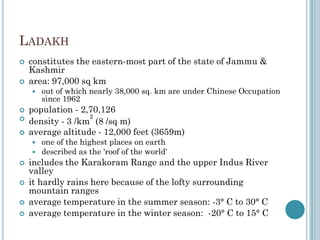 LADAKH
 constitutes the eastern-most part of the state of Jammu &
Kashmir
 area: 97,000 sq km
 out of which nearly 38,000 sq. km are under Chinese Occupation
since 1962
 population - 2,70,126

density - 3 /km
2
(8 /sq m)
 average altitude - 12,000 feet (3659m)
 one of the highest places on earth
 described as the 'roof of the world'
 includes the Karakoram Range and the upper Indus River
valley
 it hardly rains here because of the lofty surrounding
mountain ranges
 average temperature in the summer season: -3° C to 30° C
 average temperature in the winter season: -20° C to 15° C
 
