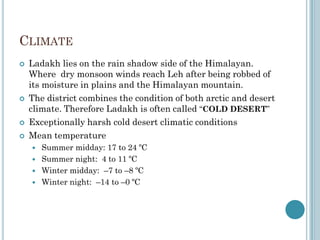 CLIMATE
 Ladakh lies on the rain shadow side of the Himalayan.
Where dry monsoon winds reach Leh after being robbed of
its moisture in plains and the Himalayan mountain.
 The district combines the condition of both arctic and desert
climate. Therefore Ladakh is often called “COLD DESERT”
 Exceptionally harsh cold desert climatic conditions
 Mean temperature
 Summer midday: 17 to 24 ºC
 Summer night: 4 to 11 ºC
 Winter midday: –7 to –8 ºC
 Winter night: –14 to –0 ºC
 