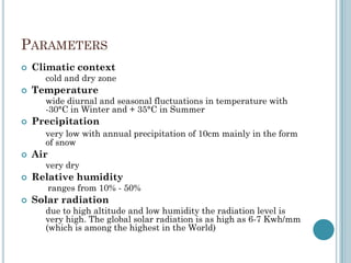 PARAMETERS
 Climatic context
cold and dry zone
 Temperature
wide diurnal and seasonal fluctuations in temperature with
-30°C in Winter and + 35°C in Summer
 Precipitation
very low with annual precipitation of 10cm mainly in the form
of snow
 Air
very dry
 Relative humidity
ranges from 10% - 50%
 Solar radiation
due to high altitude and low humidity the radiation level is
very high. The global solar radiation is as high as 6-7 Kwh/mm
(which is among the highest in the World)
 