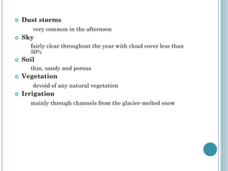  Dust storms
very common in the afternoon
 Sky
fairly clear throughout the year with cloud cover less than
50%
 Soil
thin, sandy and porous
 Vegetation
devoid of any natural vegetation
 Irrigation
mainly through channels from the glacier-melted snow
 