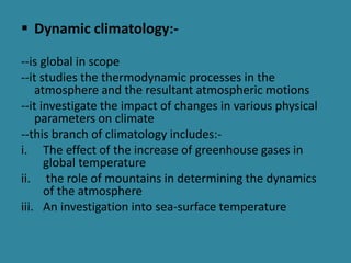  Dynamic climatology:-
--is global in scope
--it studies the thermodynamic processes in the
atmosphere and the resultant atmospheric motions
--it investigate the impact of changes in various physical
parameters on climate
--this branch of climatology includes:-
i. The effect of the increase of greenhouse gases in
global temperature
ii. the role of mountains in determining the dynamics
of the atmosphere
iii. An investigation into sea-surface temperature
 