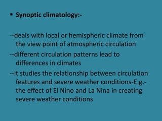  Synoptic climatology:-
--deals with local or hemispheric climate from
the view point of atmospheric circulation
--different circulation patterns lead to
differences in climates
--it studies the relationship between circulation
features and severe weather conditions-E.g.-
the effect of El Nino and La Nina in creating
severe weather conditions
 