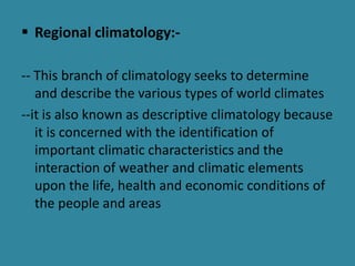  Regional climatology:-
-- This branch of climatology seeks to determine
and describe the various types of world climates
--it is also known as descriptive climatology because
it is concerned with the identification of
important climatic characteristics and the
interaction of weather and climatic elements
upon the life, health and economic conditions of
the people and areas
 
