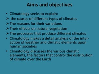 Aims and objectives
• Climatology seeks to explain:-
 the causes of different types of climates
The reasons for their variations
Their effects on natural vegetation
The processes that produce different climates
• Climatology makes a detail analysis of the inter-
action of weather and climatic elements upon
human societies
• Climatology discusses the various climatic
elements, the factors that control the distribution
of climate over the Earth
 