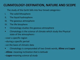 CLIMATOLOGY-DEFINATION, NATURE AND SCOPE
The study of the Earth falls into four broad categories:-
I. The solid lithosphere
II. The liquid hydrosphere
III. The gaseous atmosphere
IV. The life biosphere
 Climatology studies the gaseous atmosphere
 Climatology is the science of climate which study the Physical
state of the atmosphere:-
--over a specific region
--during a specific period
--on the basis of climatic data
 Climatology is compounded of two Greek words, Klima and Logos
--Klima- meaning inclination that is latitude
--Logos-meaning science of study
 