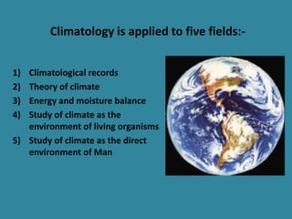 Climatology is applied to five fields:-
1) Climatological records
2) Theory of climate
3) Energy and moisture balance
4) Study of climate as the
environment of living organisms
5) Study of climate as the direct
environment of Man
 