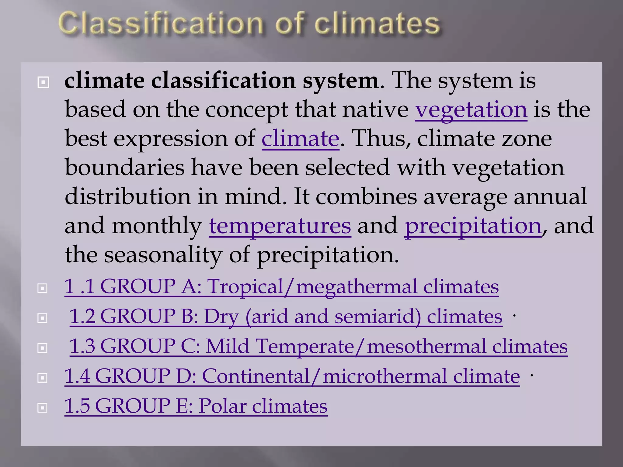  climate classification system. The system is
based on the concept that native vegetation is the
best expression of climate. Thus, climate zone
boundaries have been selected with vegetation
distribution in mind. It combines average annual
and monthly temperatures and precipitation, and
the seasonality of precipitation.
 1 .1 GROUP A: Tropical/megathermal climates
 1.2 GROUP B: Dry (arid and semiarid) climates ·
 1.3 GROUP C: Mild Temperate/mesothermal climates
 1.4 GROUP D: Continental/microthermal climate ·
 1.5 GROUP E: Polar climates
 