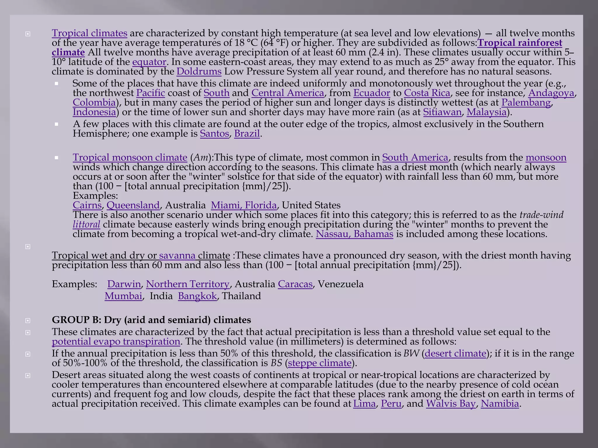  Tropical climates are characterized by constant high temperature (at sea level and low elevations) — all twelve months
of the year have average temperatures of 18 °C (64 °F) or higher. They are subdivided as follows:Tropical rainforest
climate All twelve months have average precipitation of at least 60 mm (2.4 in). These climates usually occur within 5–
10° latitude of the equator. In some eastern-coast areas, they may extend to as much as 25° away from the equator. This
climate is dominated by the Doldrums Low Pressure System all year round, and therefore has no natural seasons.
 Some of the places that have this climate are indeed uniformly and monotonously wet throughout the year (e.g.,
the northwest Pacific coast of South and Central America, from Ecuador to Costa Rica, see for instance, Andagoya,
Colombia), but in many cases the period of higher sun and longer days is distinctly wettest (as at Palembang,
Indonesia) or the time of lower sun and shorter days may have more rain (as at Sitiawan, Malaysia).
 A few places with this climate are found at the outer edge of the tropics, almost exclusively in the Southern
Hemisphere; one example is Santos, Brazil.
 Tropical monsoon climate (Am):This type of climate, most common in South America, results from the monsoon
winds which change direction according to the seasons. This climate has a driest month (which nearly always
occurs at or soon after the "winter" solstice for that side of the equator) with rainfall less than 60 mm, but more
than (100 − [total annual precipitation {mm}/25]).
Examples:
Cairns, Queensland, Australia Miami, Florida, United States
There is also another scenario under which some places fit into this category; this is referred to as the trade-wind
littoral climate because easterly winds bring enough precipitation during the "winter" months to prevent the
climate from becoming a tropical wet-and-dry climate. Nassau, Bahamas is included among these locations.

Tropical wet and dry or savanna climate :These climates have a pronounced dry season, with the driest month having
precipitation less than 60 mm and also less than (100 − [total annual precipitation {mm}/25]).
Examples: Darwin, Northern Territory, Australia Caracas, Venezuela
Mumbai, India Bangkok, Thailand
 GROUP B: Dry (arid and semiarid) climates
 These climates are characterized by the fact that actual precipitation is less than a threshold value set equal to the
potential evapo transpiration. The threshold value (in millimeters) is determined as follows:
 If the annual precipitation is less than 50% of this threshold, the classification is BW (desert climate); if it is in the range
of 50%-100% of the threshold, the classification is BS (steppe climate).
 Desert areas situated along the west coasts of continents at tropical or near-tropical locations are characterized by
cooler temperatures than encountered elsewhere at comparable latitudes (due to the nearby presence of cold ocean
currents) and frequent fog and low clouds, despite the fact that these places rank among the driest on earth in terms of
actual precipitation received. This climate examples can be found at Lima, Peru, and Walvis Bay, Namibia.
 