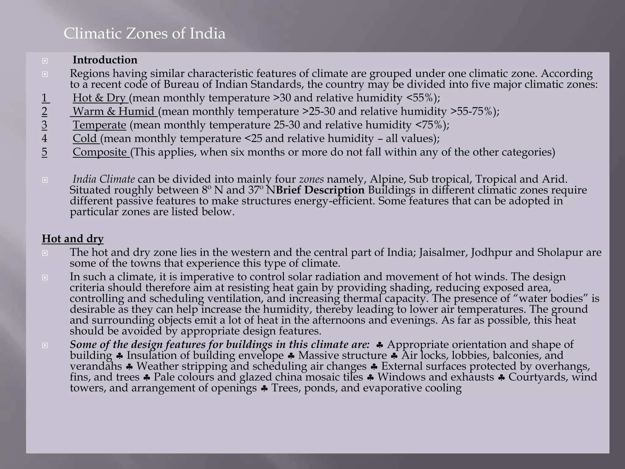  Introduction
 Regions having similar characteristic features of climate are grouped under one climatic zone. According
to a recent code of Bureau of Indian Standards, the country may be divided into five major climatic zones:
1 Hot & Dry (mean monthly temperature >30 and relative humidity <55%);
2 Warm & Humid (mean monthly temperature >25-30 and relative humidity >55-75%);
3 Temperate (mean monthly temperature 25-30 and relative humidity <75%);
4 Cold (mean monthly temperature <25 and relative humidity – all values);
5 Composite (This applies, when six months or more do not fall within any of the other categories)
 India Climate can be divided into mainly four zones namely, Alpine, Sub tropical, Tropical and Arid.
Situated roughly between 8º N and 37º NBrief Description Buildings in different climatic zones require
different passive features to make structures energy-efficient. Some features that can be adopted in
particular zones are listed below.
Hot and dry
 The hot and dry zone lies in the western and the central part of India; Jaisalmer, Jodhpur and Sholapur are
some of the towns that experience this type of climate.
 In such a climate, it is imperative to control solar radiation and movement of hot winds. The design
criteria should therefore aim at resisting heat gain by providing shading, reducing exposed area,
controlling and scheduling ventilation, and increasing thermal capacity. The presence of “water bodies” is
desirable as they can help increase the humidity, thereby leading to lower air temperatures. The ground
and surrounding objects emit a lot of heat in the afternoons and evenings. As far as possible, this heat
should be avoided by appropriate design features.
 Some of the design features for buildings in this climate are:  Appropriate orientation and shape of
building  Insulation of building envelope  Massive structure  Air locks, lobbies, balconies, and
verandahs  Weather stripping and scheduling air changes  External surfaces protected by overhangs,
fins, and trees  Pale colours and glazed china mosaic tiles  Windows and exhausts  Courtyards, wind
towers, and arrangement of openings  Trees, ponds, and evaporative cooling
Climatic Zones of India
 