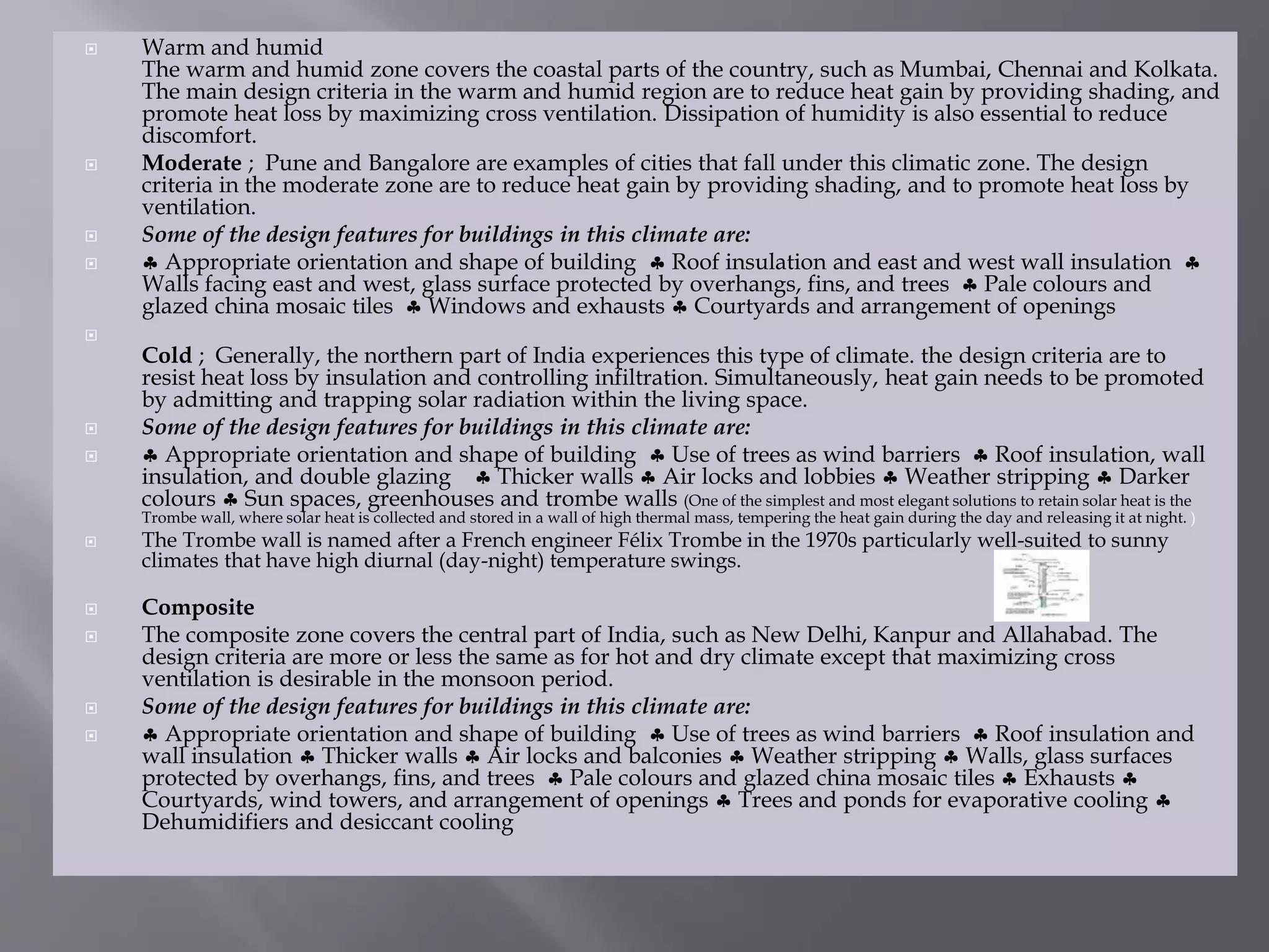  Warm and humid
The warm and humid zone covers the coastal parts of the country, such as Mumbai, Chennai and Kolkata.
The main design criteria in the warm and humid region are to reduce heat gain by providing shading, and
promote heat loss by maximizing cross ventilation. Dissipation of humidity is also essential to reduce
discomfort.
 Moderate ; Pune and Bangalore are examples of cities that fall under this climatic zone. The design
criteria in the moderate zone are to reduce heat gain by providing shading, and to promote heat loss by
ventilation.
 Some of the design features for buildings in this climate are:
  Appropriate orientation and shape of building  Roof insulation and east and west wall insulation 
Walls facing east and west, glass surface protected by overhangs, fins, and trees  Pale colours and
glazed china mosaic tiles  Windows and exhausts  Courtyards and arrangement of openings

Cold ; Generally, the northern part of India experiences this type of climate. the design criteria are to
resist heat loss by insulation and controlling infiltration. Simultaneously, heat gain needs to be promoted
by admitting and trapping solar radiation within the living space.
 Some of the design features for buildings in this climate are:
  Appropriate orientation and shape of building  Use of trees as wind barriers  Roof insulation, wall
insulation, and double glazing  Thicker walls  Air locks and lobbies  Weather stripping  Darker
colours  Sun spaces, greenhouses and trombe walls (One of the simplest and most elegant solutions to retain solar heat is the
Trombe wall, where solar heat is collected and stored in a wall of high thermal mass, tempering the heat gain during the day and releasing it at night. )
 The Trombe wall is named after a French engineer Félix Trombe in the 1970s particularly well-suited to sunny
climates that have high diurnal (day-night) temperature swings.
 Composite
 The composite zone covers the central part of India, such as New Delhi, Kanpur and Allahabad. The
design criteria are more or less the same as for hot and dry climate except that maximizing cross
ventilation is desirable in the monsoon period.
 Some of the design features for buildings in this climate are:
  Appropriate orientation and shape of building  Use of trees as wind barriers  Roof insulation and
wall insulation  Thicker walls  Air locks and balconies  Weather stripping  Walls, glass surfaces
protected by overhangs, fins, and trees  Pale colours and glazed china mosaic tiles  Exhausts 
Courtyards, wind towers, and arrangement of openings  Trees and ponds for evaporative cooling 
Dehumidifiers and desiccant cooling
 